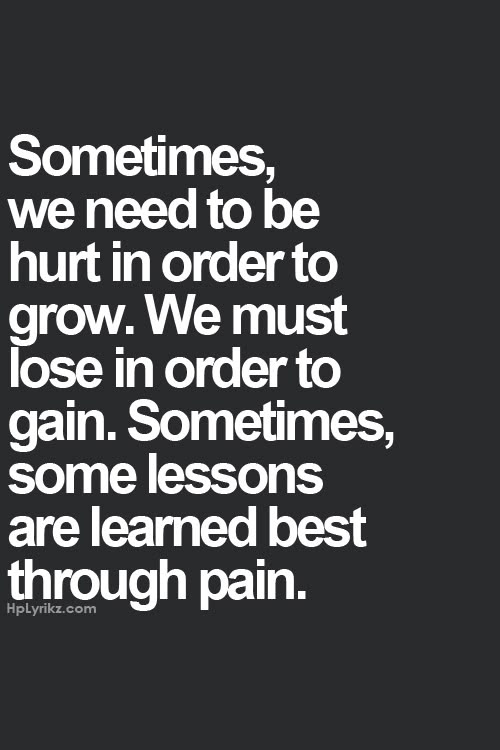 Sometimes we need to hurt in order to grow. We must lose in order to gain. Sometimes, some lessons are learned best through pain
