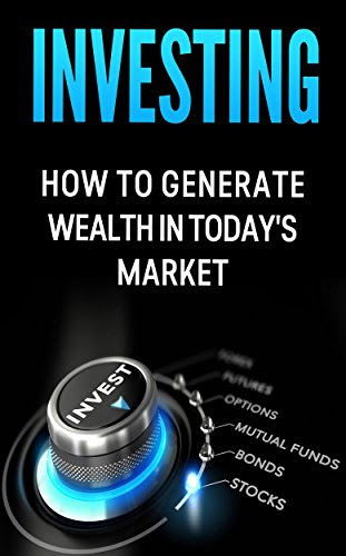 Investing: How to Generate Wealth in Today's Market: An Investor's Guide to: Stocks, Bonds, Commodities, Futures, Mutual Funds, Options and