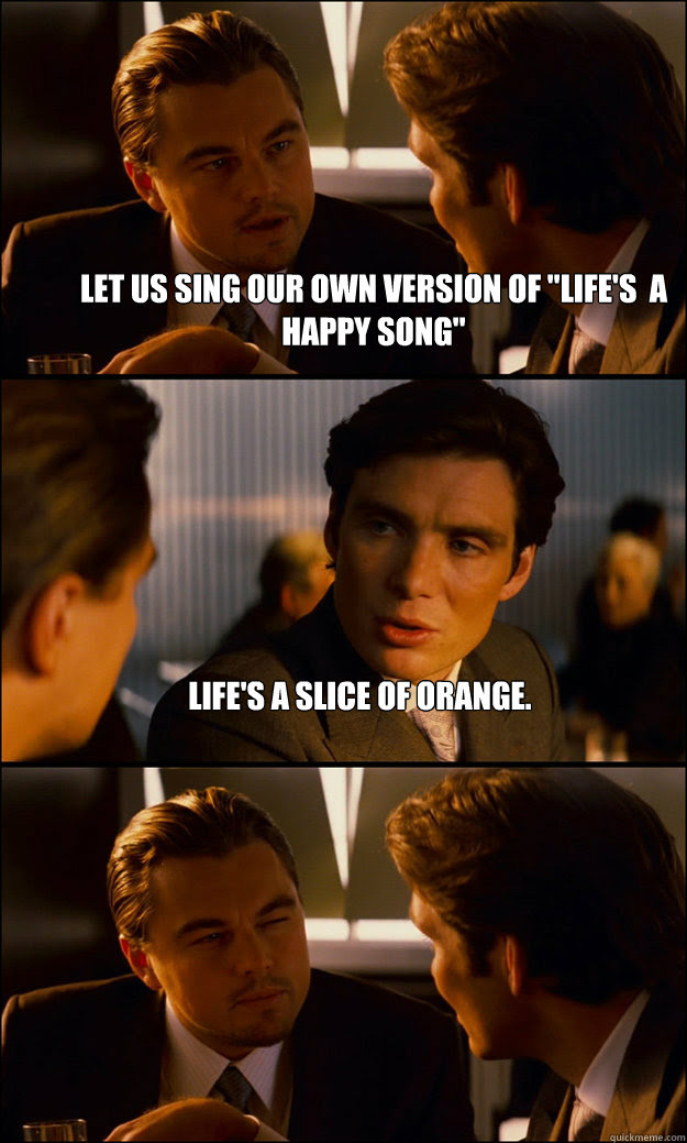Let Us Sing Our Own Version Of Life S A Happy Song Life S A Slice Of Orange Inception Quickmeme