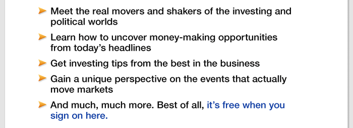  Meet the real movers and shakers of the investing and political worlds,  Learn how to uncover money-making opportunities from today's headline Get investing tips from the best in the business,  Gain a unique perspective on the events that actually move markets,  nd much, much more.  Best of all, it's free when you sign on here.