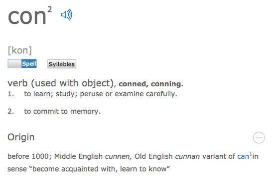 con [kon] - verb (used with object), conned, conning. 1. to learn; study; peruse or examine carefully. 2. to commit to memory. Origin - before 1000; Middle English cunnen, Old English cunnan variant of can1in sense 'become acquainted with, learn to know' | Tacky Harper's Cryptic Clues