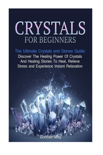 Crystals for Beginners: The Ultimate Crystals and Stones Guide: Discover The Healing Power Of Crystals And Healing Stones To Heal, Relieve