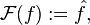 \mathcal{F}(f) := \hat{f},