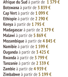 Afrique du Sud à partir de 1 379 €  Botswana à partir de 3 839 €  Cap Vert à partir de 1 099 €  Ethiopie à partir de 2 290 €  Kenya à partir de 1 795 €  Madagascar à partir de 2 379 €  Malawi à partir de 5 869 €  Mozambique à partir de 4 845 €  Namibie à partir de 1 599 €  Ouganda à partir de 3 425 €  Rwanda à partir de 3 799 €  Tanzanie à partir de 2 339 €  Zambie à partir de 4 939 €  Zimbabwe à partir de 5 199 €
