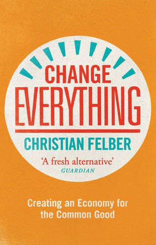 Change Everything: Creating an Economy for the Common Good, by Christian Felber