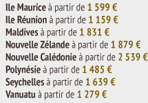Ile Maurice Ã  partir de 1 599 â‚¬ Ile RÃ©union Ã  partir de 1 159 â‚¬ Maldives Ã  partir de 1 831 â‚¬ Nouvelle ZÃ©lande Ã  partir de 1 879 â‚¬ Nouvelle CalÃ©donie Ã  partir de 2 539 â‚¬ PolynÃ©sie Ã  partir de 1 485 â‚¬ Seychelles Ã  partir de 1 639 â‚¬ Vanuatu Ã  partir de 1 279 â‚¬