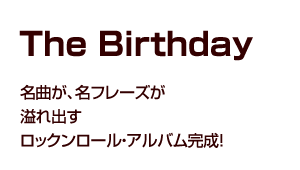 The Birthday The Birthday 前へ 1 2 でも それもまた さっきの相乗効果じゃないですか ライブって メンバーと お客さんと 全員で作るものだから チバ あぁ そうだよね ライブは チバユウスケ Vo G 歌詞に話を戻すと 特に私の中
