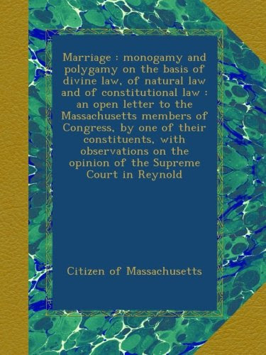 Marriage : monogamy and polygamy on the basis of divine law, of natural law and of constitutional law : an open letter to the Massachusetts members of ... the opinion of the Supreme Court in Reynold