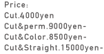 Price: Cut.4000yen Cut&perm.9000yen- Cut&Color.8500yen- Cut&Straight.15000yen-