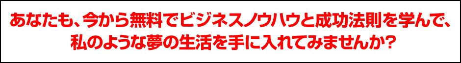 あなたも、今日から無料でビジネスノウハウと成功法則を学んで、 私のような夢の生活を手に入れてみませんか？