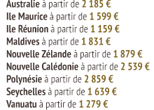 Australie à partir de 2 185 € Ile Maurice à partir de 1 599 € Ile Réunion à partir de 1 159 € Maldives à partir de 1 831 € Nouvelle Zélande à partir de 1 879 € Nouvelle Calédonie à partir de 2 539 € Polynésie à partir de 2 859 € Seychelles à partir de 1 639 € Vanuatu à partir de 1 279 €