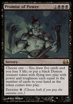Promise of Power (5, 2BBB) \nSorcery\nChoose one — You draw five cards and you lose 5 life; or put an X/X black Demon creature token with flying onto the battlefield, where X is the number of cards in your hand as the token enters the battlefield.<br />\nEntwine {4} (Choose both if you pay the entwine cost.)\nDuel Decks: Divine vs. Demonic: Rare, Mirrodin: Rare\n\n