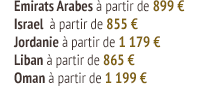 Emirats Arabes à partir de 899 € Israel  à partir de 855 € Jordanie à partir de 1 179 € Liban à partir de 865 € Oman à partir de 1 199 €