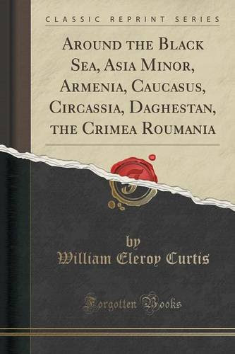 Around the Black Sea, Asia Minor, Armenia, Caucasus, Circassia, Daghestan, the Crimea Roumania (Classic Reprint), by William Eleroy Curtis