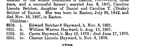 member of the school committee of Easton 1867 1870 three years and a successful farmer married Jan 3 1861 Caroline Lincoln Belcher daughter of Daniel and Caroline T Drake Belcher of Easton She was born in Easton July 30 1842 and died Nov 16 1897 in Easton Children 8350 i Edward Belcher 8 Hayward b Nov 8 1861 3351 ii William Warren Hayward b Aug 13 1867 3352 iii Carrie Hayward b May 23 1870 died June 17 1870 3353 iv Chester Lincoln Hayward b Nov 8 1876 1739 