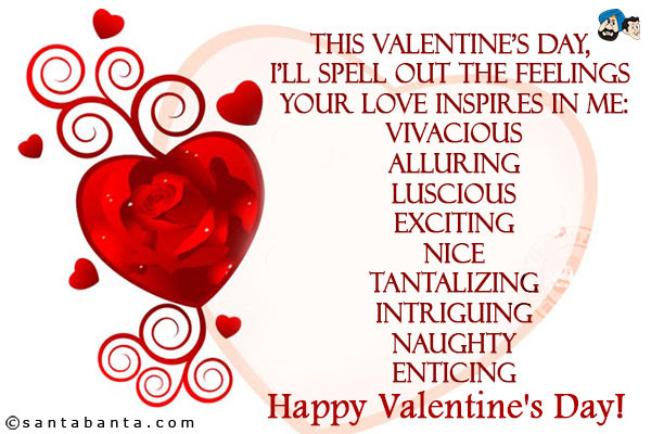 This Valentine's day, I'll spell out the feelings your love inspires in me:<br/>  Vivacious<br/>  Alluring<br/>  Luscious<br/>  Exciting<br/>  Nice<br/>  Tantalizing<br/>  Intriguing<br/>  Naughty<br/>  Enticing<br/>  Happy Valentine's Day!