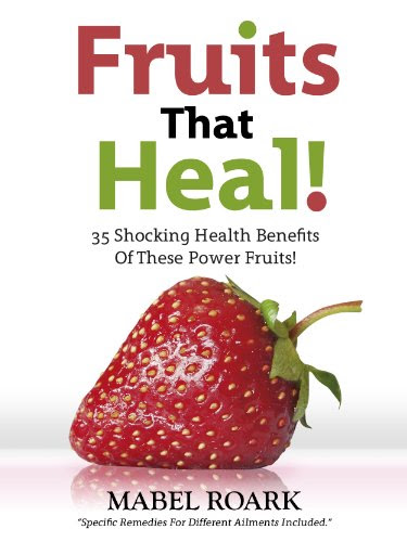 Fruits That Heal! 35 Shocking Health Benefits Of These Power Fruits! Specific Remedies For Different Ailments Included.By Mabel Roark