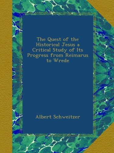 The Quest of the Historical Jesus a Critical Study of Its Progress from Reimarus to Wrede, by Albert Schweitzer
