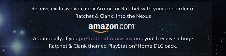 Receive exclusive Volcanox Armor for Ratchet with your pre-order of Ratchet and Clank: Into the Nexus. Additionally, if you pre-order at Amazon.com, you'll receive a huge Ratchet and Clank themed PlayStation®Home DLC pack.