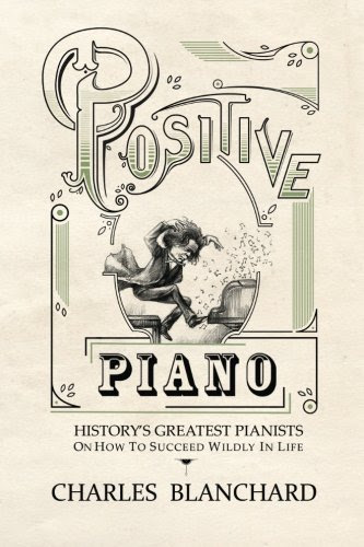 Positive Piano: History's Greatest Pianists On How To Succeed Wildly In Life, by Charles Blanchard