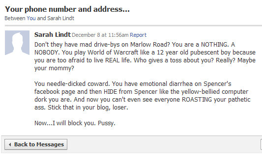 Don't they have mad drive-bys on Marlow Road? You are a NOTHING. A NOBODY. You play World of Warcraft like a 12 year old pubescent boy because you are too afraid to live REAL life. Who gives a toss about you? Really? Maybe your mommy?

You needle-dicked coward. You have emotional diarrhea on Spencer's facebook page and then HIDE from Spencer like the yellow-bellied computer dork you are. And now you can't even see everyone ROASTING your pathetic ass. Stick that in your blog, loser.

Now...I will block you. Pussy.