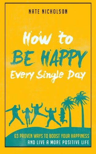 How to Be Happy Every Single Day: 63 Proven Ways to Boost Your Happiness and Live a More Positive Life, by Nate Nicholson