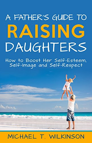 A Father's Guide to Raising Daughters: How to Boost Her Self-Esteem, Self-Image and Self-Respect, by Michael T Wilkinson