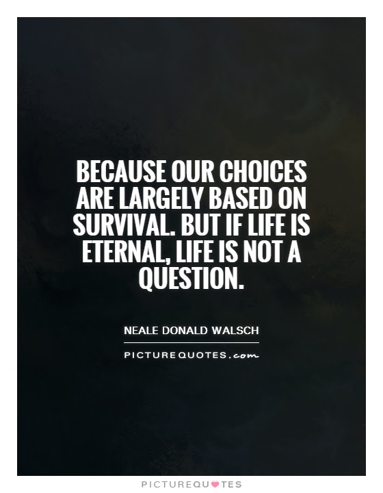 Because our choices are largely based on survival. But if ...