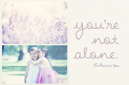 I cannot ease your aching heart, nor take your pain away; but let me stay and take your hand, and walk with you today. I&#8217;ll listen when you need to talk,I&#8217;ll wipe away your tears;I&#8217;ll share your worries when they come,and I&#8217;ll help you face your fears.
Don&#8217;t you ever, ever think that you are alone in this world. When you&#8217;re feeling down,  lonely, as if you walk this road alone, stop. Stop and look around you.  There is always someone. There will always be someone. And if you see no-one, look deeper.  Maybe that someone you need lies inside of you. You will never, ever in this world be alone.  Just remember that.