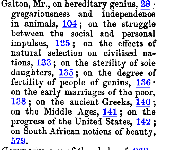 Galton Mr on hereditary genius 28 gregariousness and independence in animals 104 en the struggle between the social and personal impulses 125 on the effects of natural selection on civilised nations 133 on the sterility of sole daughters 135 on the degree of fertility of people of genius 136 on the early marriages of the poor 138 on the ancient Greeks 140 on the Middle Ages 141 on the progress of the United States 142 on South African notions of beauty 579 Gammarus use of the chelae of 268 