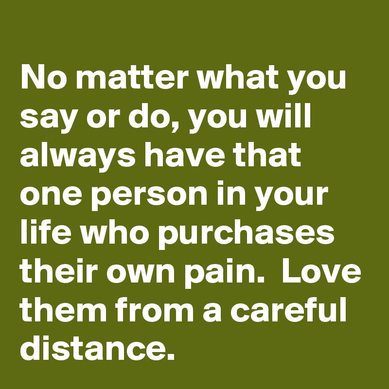 No Matter What You Say Or Do You Will Always Have That One Person In Your Life Who Purchases Their Own Pain Love Them From A Careful Distance Post By Wookie