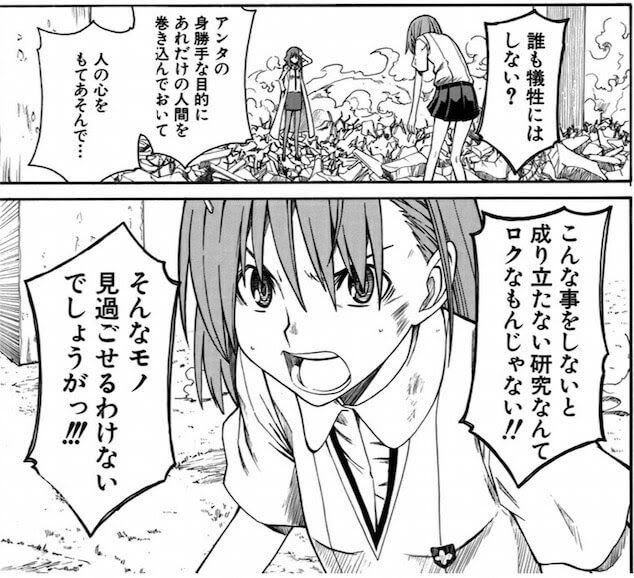 ふざけんじゃないわよっ 誰も犠牲にはしない アンタの身勝手な目的に あれだけの人間を巻き込んでおいて 人の心をもてあそんで こんな事をしない と成り立たない研究なんて ロクなもんじゃない そんなモノ見過ごせるわけないでしょうがっ とある科学の超