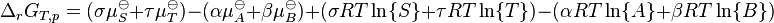  \Delta_rG_{T,p} = ( \sigma \mu_{S}^{\ominus} + \tau \mu_{T}^{\ominus} ) - ( \alpha \mu_{A}^{\ominus} + \beta \mu_{B}^{\ominus} ) + ( \sigma RT \ln\{S\} + \tau RT \ln\{T\} ) - ( \alpha RT \ln\{A\} + \beta RT \ln \{B\} ) 