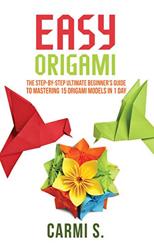 EASY ORIGAMI: The Step-by-Step Ultimate Beginner's Guide to Mastering 15 Origami Models in 1 Day - Your Ideal Companion To Master Origami In A Day, by Carmi S.
