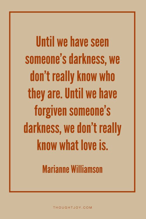 “Until we have seen someone’s darkness, we don’t really know who they are. Until we have forgiven someone’s darkness, we don’t really know what love is.”  — Marianne Williamson