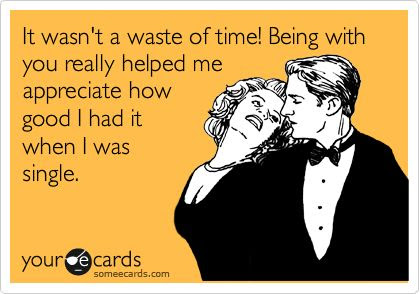 It wasn't a waste of time! Being with you really helped me appreciate how good I had it when I was single.