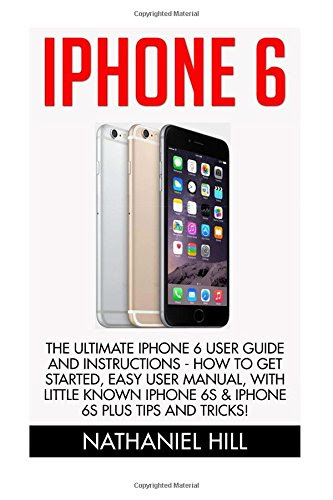 iPhone 6: The Ultimate Iphone 6 User Guide and Instructions - How to get started, Easy User Manual, With Little Known iPhone 6s & iPhone 6s Plus Tips And Tricks! (Apple, IOS, Yosemite), by Nathaniel Hill
