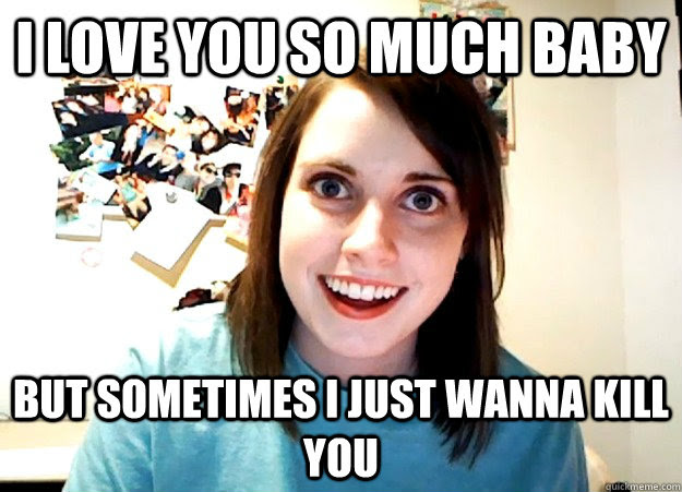I Love You So Much Baby But Sometimes I Just Wanna Kill You Overly Attached Girlfriend Quickmeme