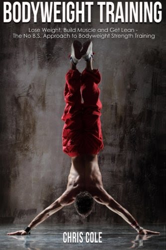 Fitness: Bodyweight Training: Lose Weight, Build Muscle and Get Lean - The No B.S. Approach to Bodyweight Strength Training, by Chris Cole