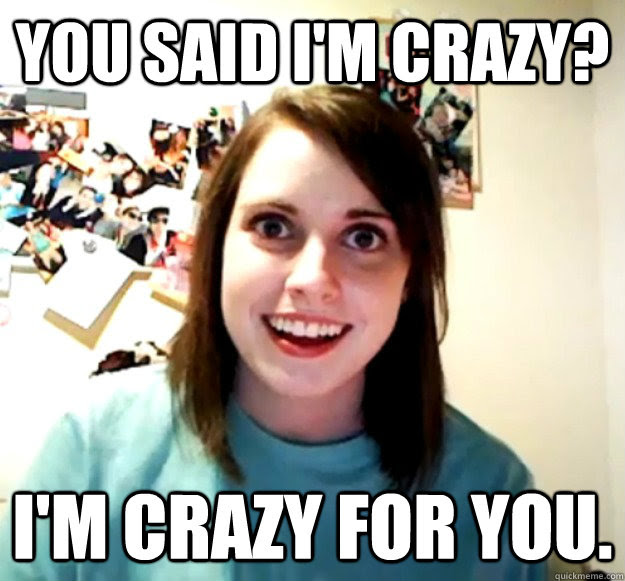 You Said I M Crazy I M Crazy For You Overly Attached Girlfriend Quickmeme