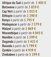 Afrique du Sud Ã  partir de  1 405 â‚¬ Botswana Ã  partir de 3 839 â‚¬ Cap Vert Ã  partir de 1 015 â‚¬ Ethiopie Ã  partir de 2 290 â‚¬ Kenya Ã  partir de 1 795 â‚¬ Madagascar Ã  partir de 2 379 â‚¬ Malawi Ã  partir de 5 869 â‚¬ Mozambique Ã  partir de 4 845 â‚¬ Namibie Ã  partir de 1 599 â‚¬ Ouganda Ã  partir de 3 425 â‚¬ Rwanda Ã  partir de 3 799 â‚¬ Zambie Ã  partir de 4 939 â‚¬ Zimbabwe Ã  partir de 5 199 â‚¬