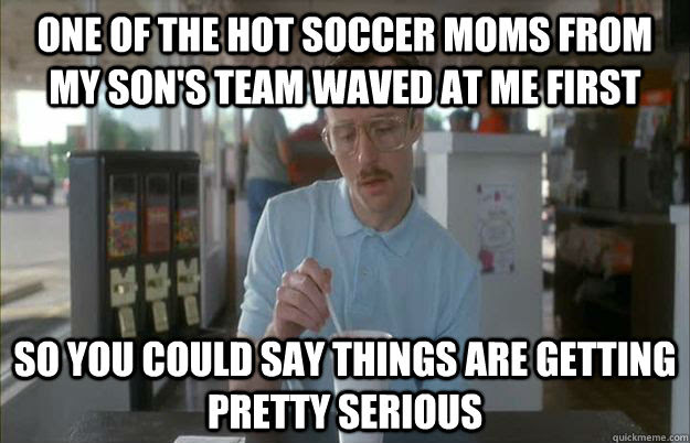 One Of The Hot Soccer Moms From My Son S Team Waved At Me First So You Could Say Things Are Getting Pretty Serious Things Are Getting Pretty Serious Quickmeme