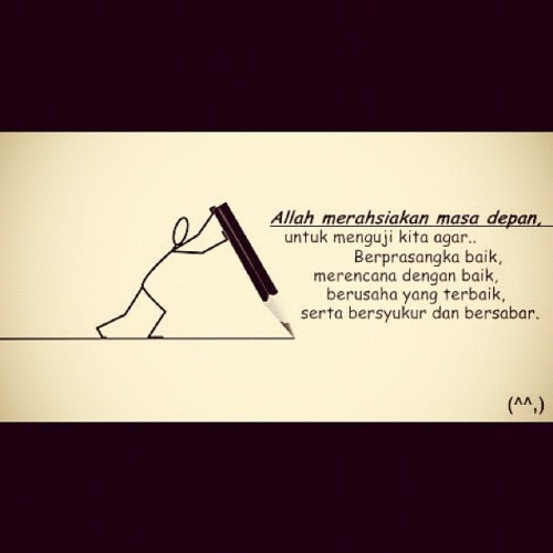 tasbihchentawanie:

Allah merahsiakan masa depan, Untuk menguji kita agar berprasangka baik, Merencana dengan baik, Berusaha yang terbaik, Serta bersyukur dan bersabar.. ingat, Pertolongan Allah itu mungkin tidak datang terlalu cepat dan mungkin juga tidak datang terlalu lambat.. Tetapi pertolongan Allah itu selalu datang pada saat yang tepat.. :)
