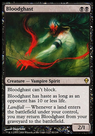 Bloodghast (2, BB) 2/1\nCreature  — Vampire Spirit\nBloodghast can't block.<br />\nBloodghast has haste as long as an opponent has 10 or less life.<br />\nLandfall — Whenever a land enters the battlefield under your control, you may return Bloodghast from your graveyard to the battlefield.\nZendikar: Rare\n\n