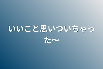 いいこと思いついちゃった〜