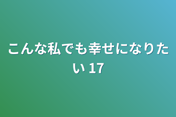 こんな私でも幸せになりたい 17