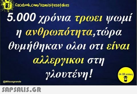 Facebook.com/szmisitesatakes 5.000 χρόνια τρωει ψωμί η ανθρωπο τητα,τωρα θυμήθηκαν ολοι οτι ειναι αΜ.Εργικοι στη γλουτένη ! 0.32 ατάκες @Mitsosgrande