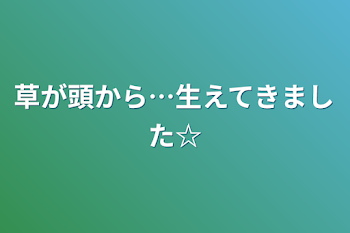 草が頭から…生えてきました☆