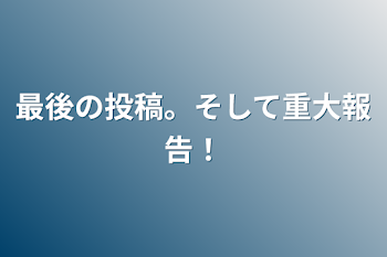 最後の投稿。そして重大報告！