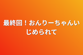 「最終回！おんりーちゃんいじめられて」のメインビジュアル